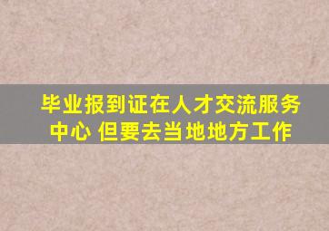 毕业报到证在人才交流服务中心 但要去当地地方工作